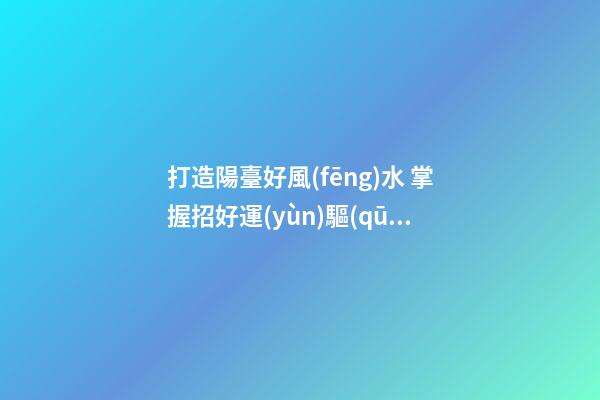 打造陽臺好風(fēng)水 掌握招好運(yùn)驅(qū)噩運(yùn)的技巧